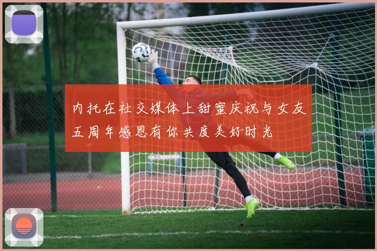内托在社交媒体上甜蜜庆祝与女友五周年感恩有你共度美好时光