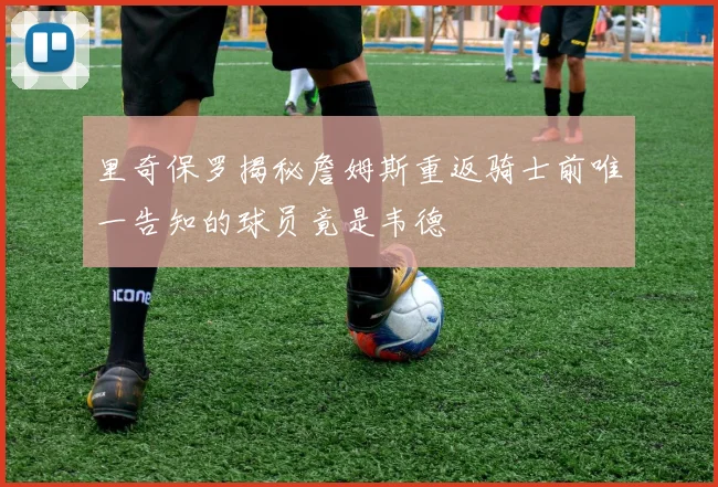 里奇保罗揭秘詹姆斯重返骑士前唯一告知的球员竟是韦德