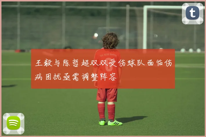 王毅与陈哲超双双受伤球队面临伤病困扰亟需调整阵容