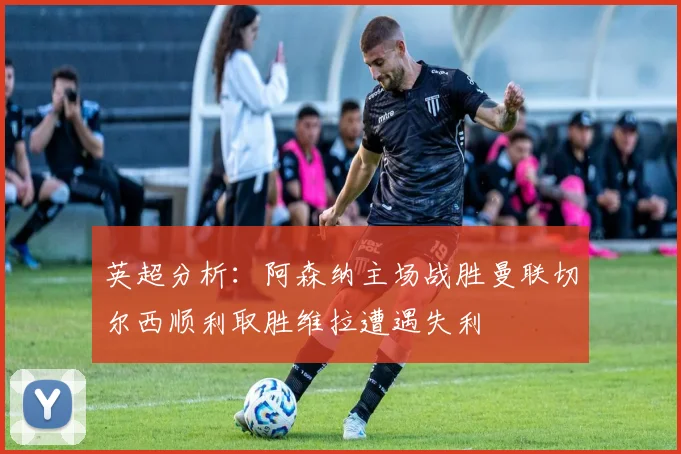 英超分析：阿森纳主场战胜曼联切尔西顺利取胜维拉遭遇失利
