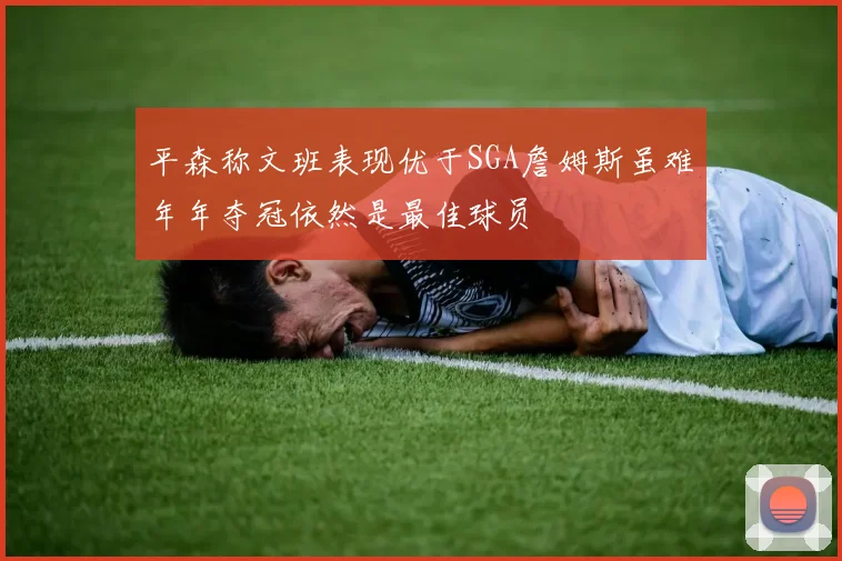 平森称文班表现优于SGA詹姆斯虽难年年夺冠依然是最佳球员