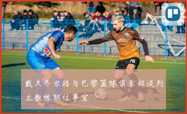 戴夫乔尔格与巴黎篮球俱乐部谈判主教练职位事宜