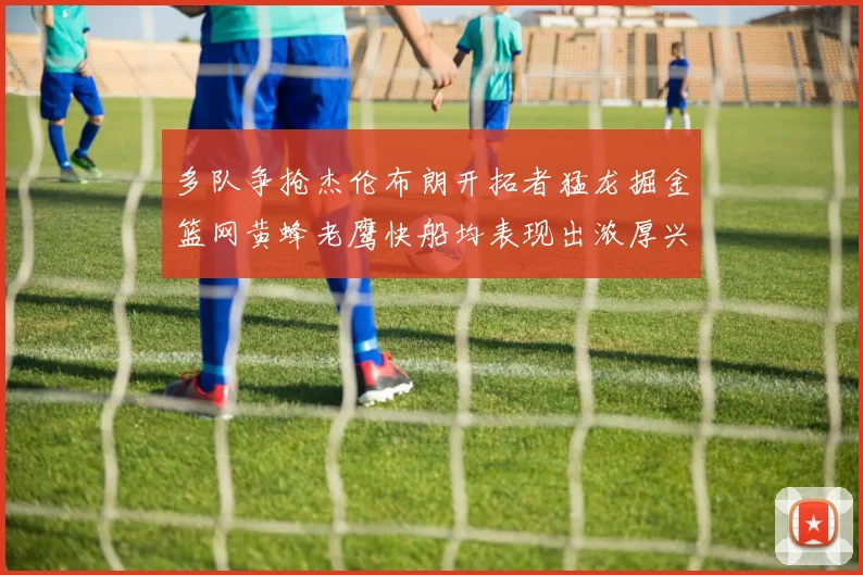 多队争抢杰伦布朗开拓者猛龙掘金篮网黄蜂老鹰快船均表现出浓厚兴趣