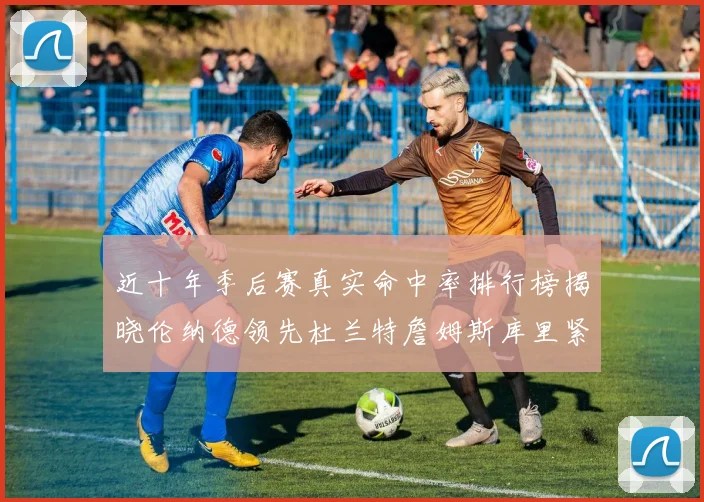 近十年季后赛真实命中率排行榜揭晓伦纳德领先杜兰特詹姆斯库里紧随其后