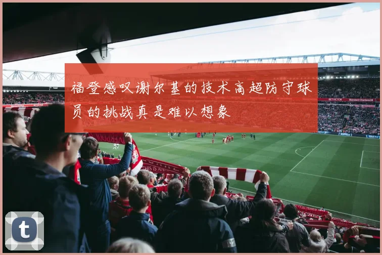 福登感叹谢尔基的技术高超防守球员的挑战真是难以想象