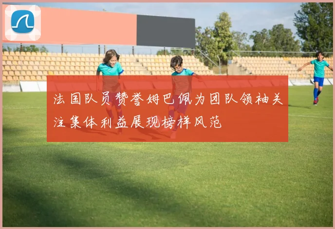 法国队员赞誉姆巴佩为团队领袖关注集体利益展现榜样风范