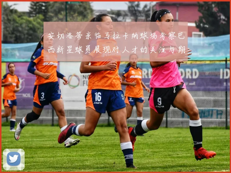 安切洛蒂亲临马拉卡纳球场考察巴西新星球员展现对人才的关注与期待
