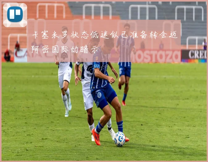 卡塞米罗状态低迷似已准备转会迈阿密国际的暗示