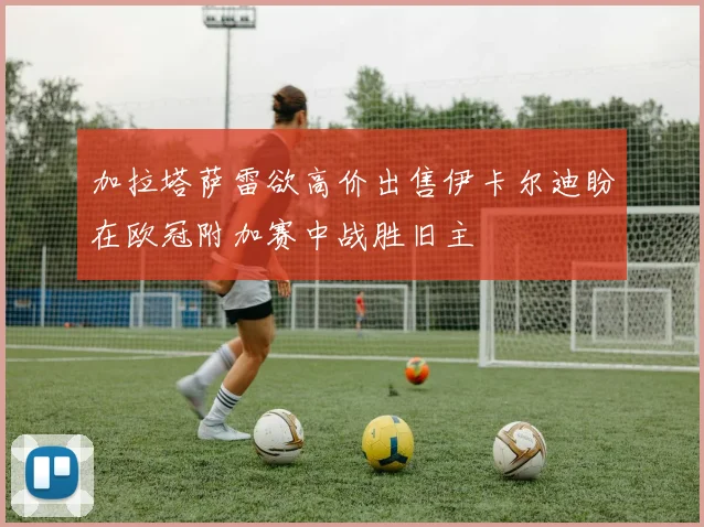 加拉塔萨雷欲高价出售伊卡尔迪盼在欧冠附加赛中战胜旧主