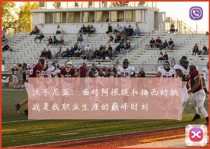 沃齐尼亚：面对阿根廷和梅西的挑战是我职业生涯的巅峰时刻