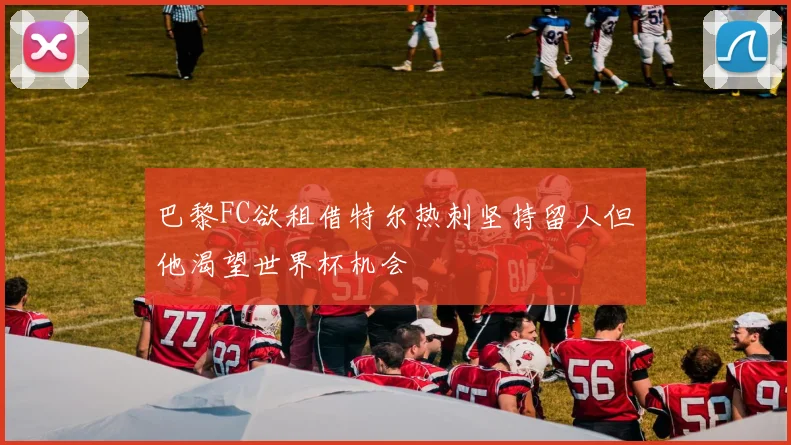 巴黎FC欲租借特尔热刺坚持留人但他渴望世界杯机会
