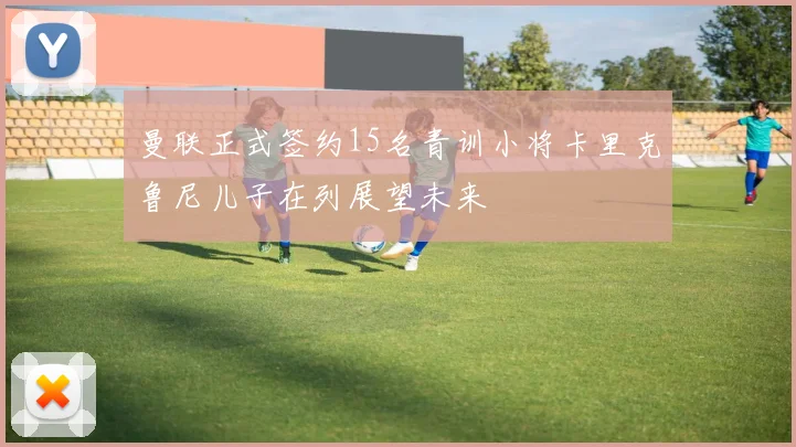曼联正式签约15名青训小将卡里克鲁尼儿子在列展望未来