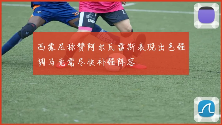 西蒙尼称赞阿尔瓦雷斯表现出色强调马竞需尽快补强阵容