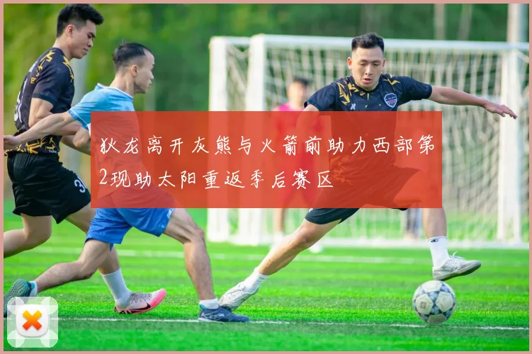 狄龙离开灰熊与火箭前助力西部第2现助太阳重返季后赛区