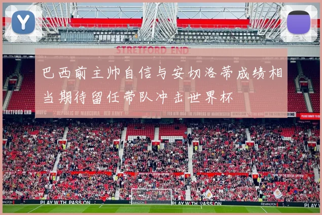 巴西前主帅自信与安切洛蒂成绩相当期待留任带队冲击世界杯