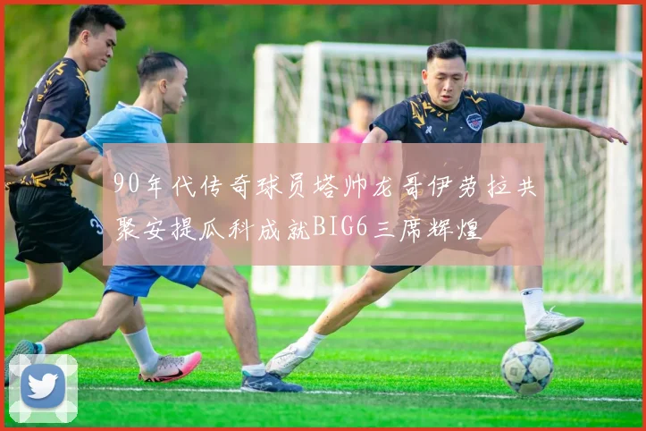 90年代传奇球员塔帅龙哥伊劳拉共聚安提瓜科成就BIG6三席辉煌